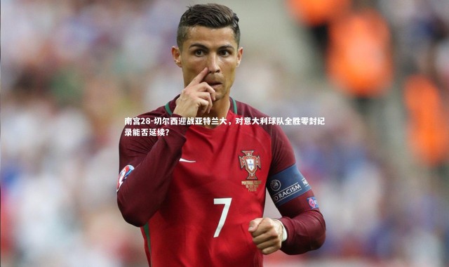 南宫28-切尔西迎战亚特兰大，对意大利球队全胜零封纪录能否延续？