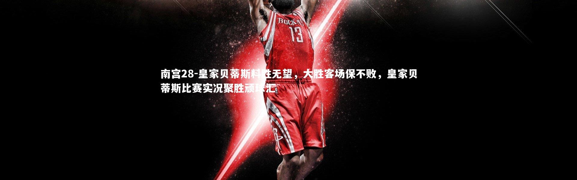 南宫28-皇家贝蒂斯料胜无望，大胜客场保不败，皇家贝蒂斯比赛实况聚胜顽球汇