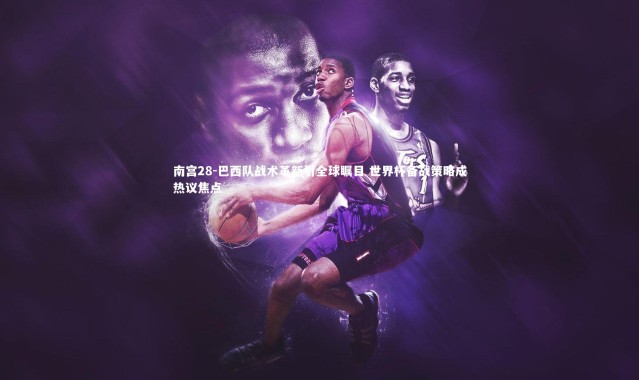 南宫28-巴西队战术革新引全球瞩目 世界杯备战策略成热议焦点