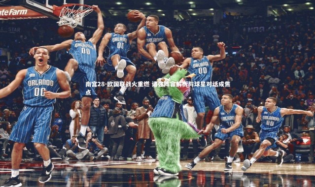 南宫28-欧国联战火重燃 诸强阵容解析与球星对话成焦点